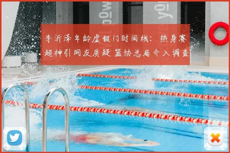 李沂泽年龄虚假门时间线:热身赛超神引网友质疑 篮协总局介入调查