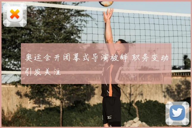 奥运会开闭幕式导演被辞 职务变动引发关注