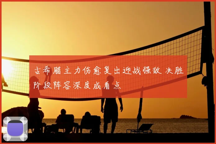 古希腊主力伤愈复出迎战强敌 决胜阶段阵容深度成看点