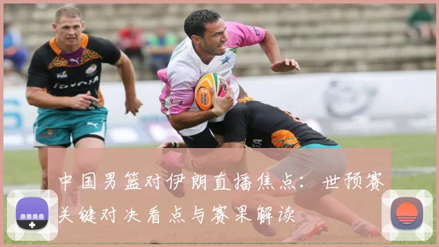 中国男篮对伊朗直播焦点：世预赛关键对决看点与赛果解读