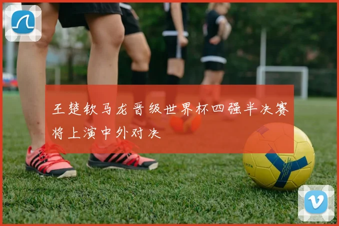 王楚钦马龙晋级世界杯四强半决赛将上演中外对决