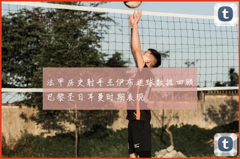 法甲历史射手王伊布进球数据回顾巴黎圣日耳曼时期表现