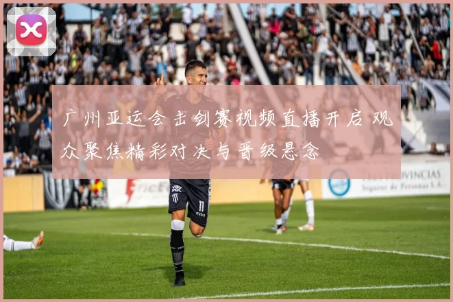 广州亚运会击剑赛视频直播开启 观众聚焦精彩对决与晋级悬念