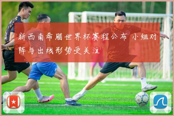 新西南希腊世界杯赛程公布 小组对阵与出线形势受关注