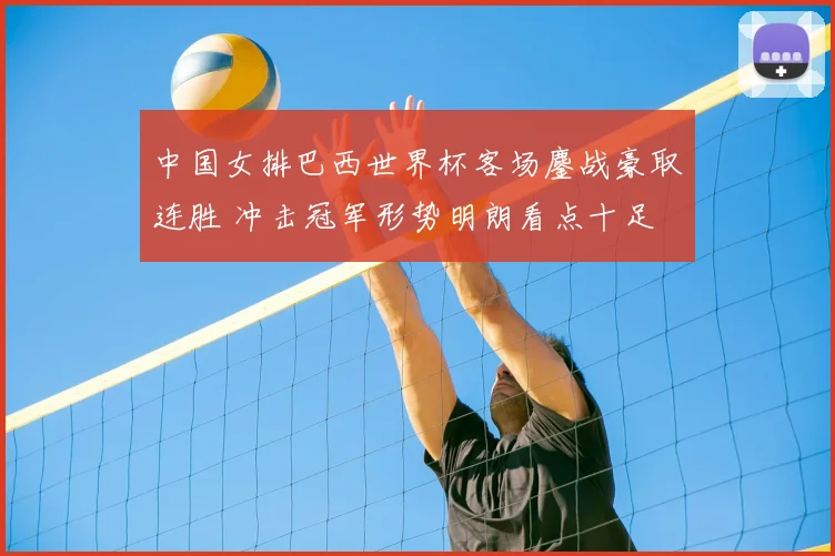 中国女排巴西世界杯客场鏖战豪取连胜 冲击冠军形势明朗看点十足