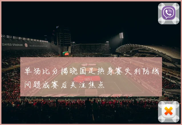 单场比分揭晓国足热身赛失利防线问题成赛后关注焦点