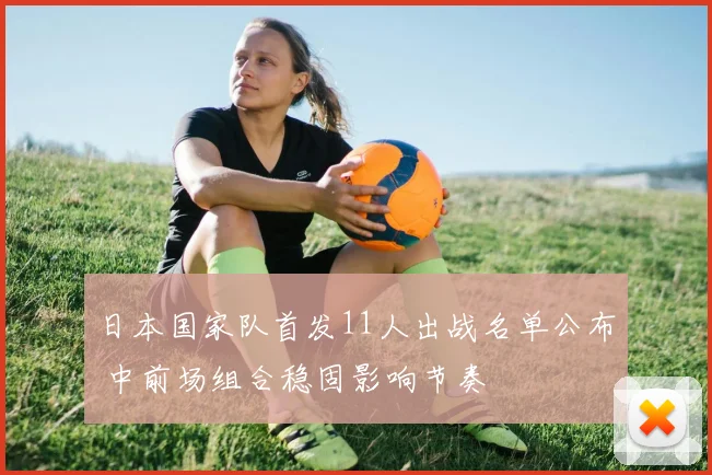 日本国家队首发11人出战名单公布 中前场组合稳固影响节奏