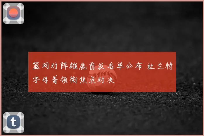 篮网对阵雄鹿首发名单公布 杜兰特字母哥领衔焦点对决