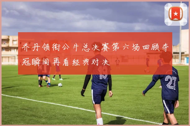 乔丹领衔公牛总决赛第六场回顾夺冠瞬间再看经典对决