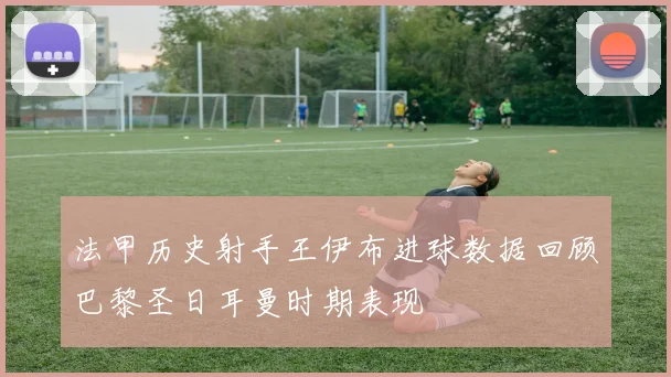 法甲历史射手王伊布进球数据回顾巴黎圣日耳曼时期表现