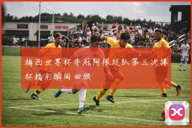 梅西世界杯夺冠阿根廷队第三次捧杯精彩瞬间回顾