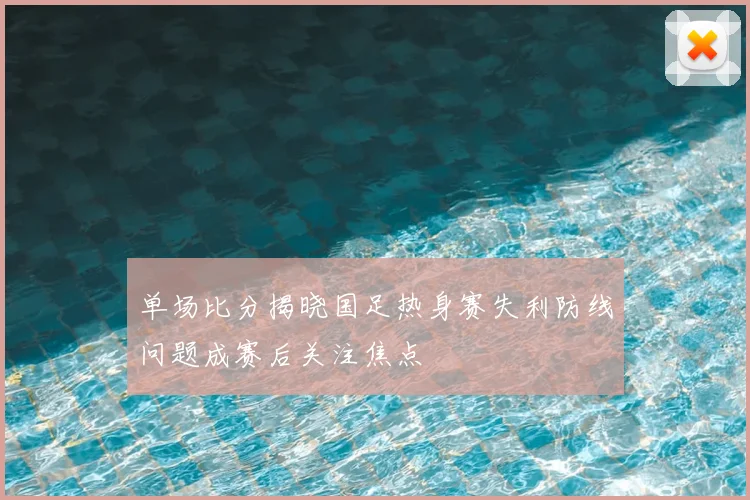 单场比分揭晓国足热身赛失利防线问题成赛后关注焦点