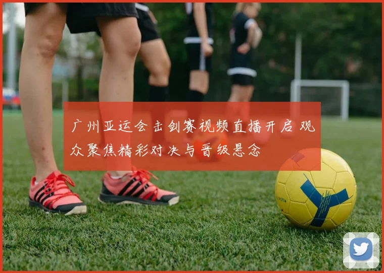 广州亚运会击剑赛视频直播开启 观众聚焦精彩对决与晋级悬念