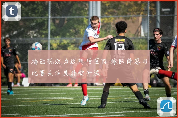 梅西现效力迈阿密国际 球队阵容与比赛关注度持续升温