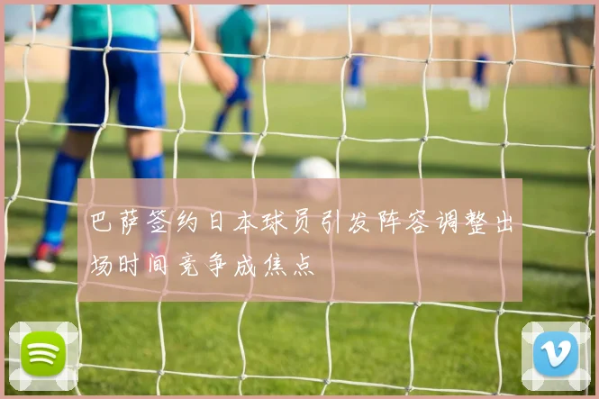 巴萨签约日本球员引发阵容调整出场时间竞争成焦点