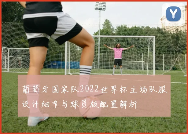 葡萄牙国家队2022世界杯主场队服设计细节与球员版配置解析