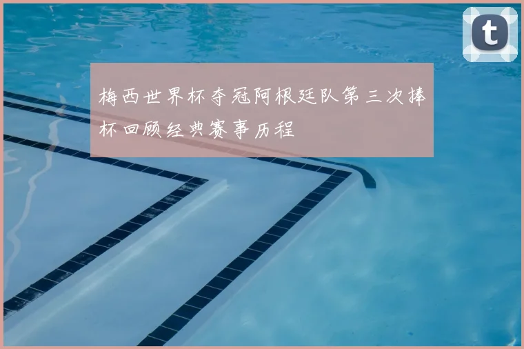 梅西世界杯夺冠阿根廷队第三次捧杯回顾经典赛事历程