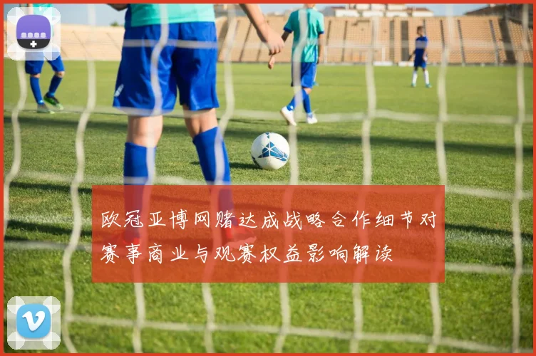欧冠亚博网赌达成战略合作细节对赛事商业与观赛权益影响解读