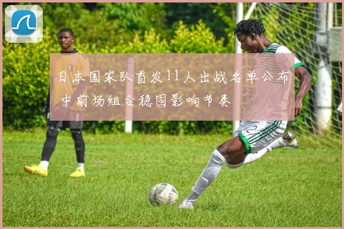 日本国家队首发11人出战名单公布 中前场组合稳固影响节奏
