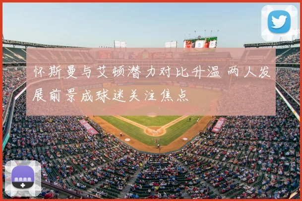 怀斯曼与艾顿潜力对比升温 两人发展前景成球迷关注焦点