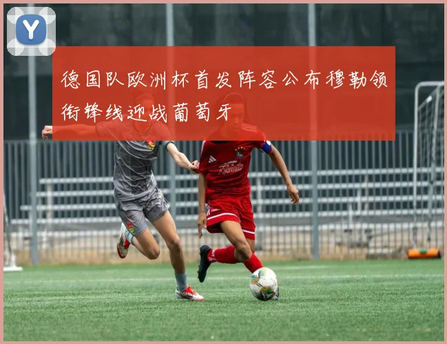 德国队欧洲杯首发阵容公布穆勒领衔锋线迎战葡萄牙