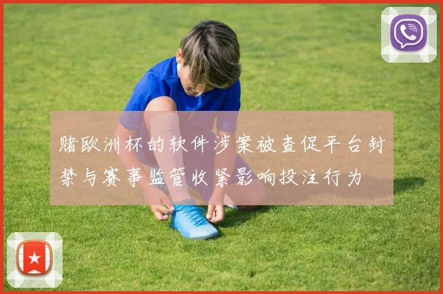 赌欧洲杯的软件涉案被查促平台封禁与赛事监管收紧影响投注行为