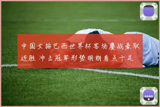 中国女排巴西世界杯客场鏖战豪取连胜 冲击冠军形势明朗看点十足