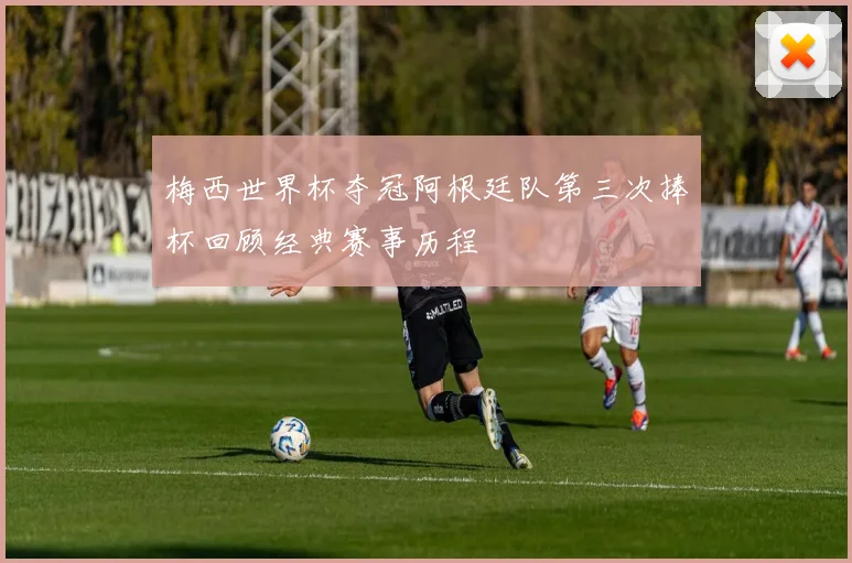 梅西世界杯夺冠阿根廷队第三次捧杯回顾经典赛事历程