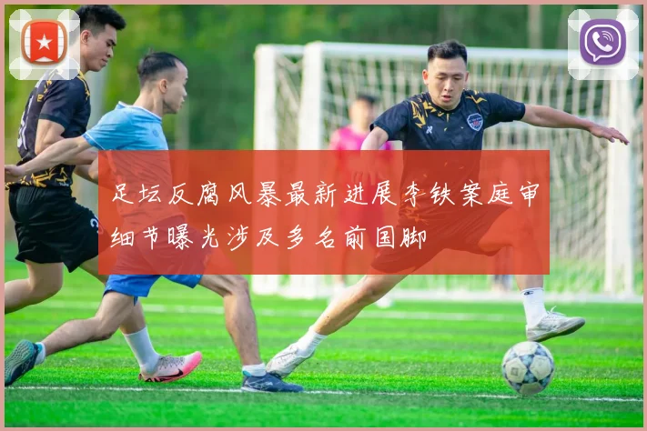 足坛反腐风暴最新进展李铁案庭审细节曝光涉及多名前国脚