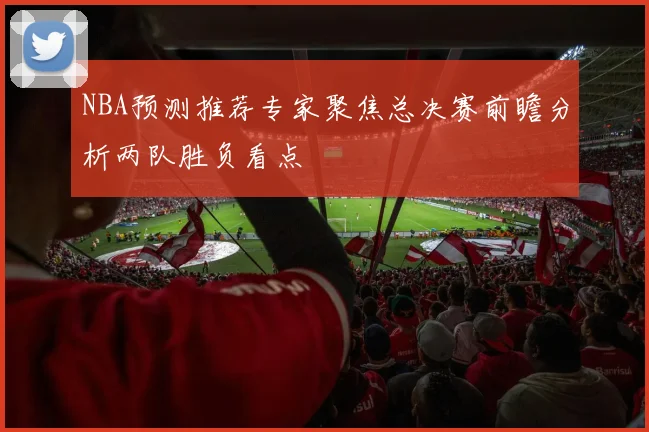 NBA预测推荐专家聚焦总决赛前瞻分析两队胜负看点