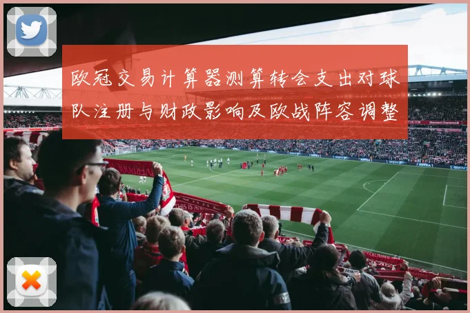 欧冠交易计算器测算转会支出对球队注册与财政影响及欧战阵容调整空间