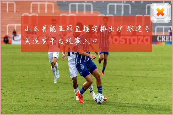 山东鲁能亚冠直播安排出炉 球迷可关注多平台观赛入口