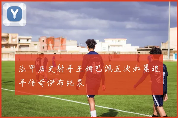 法甲历史射手王姆巴佩五次加冕追平传奇伊布纪录