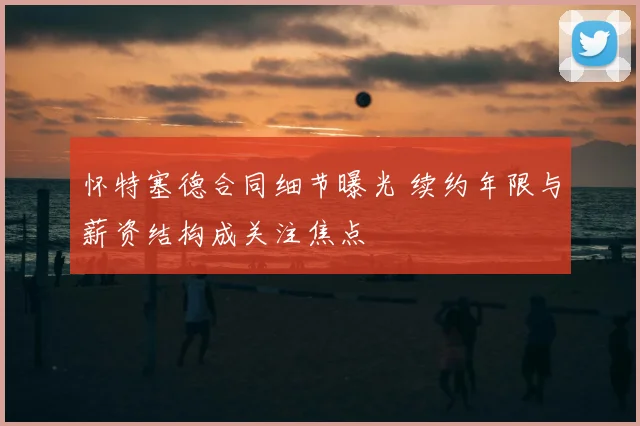 怀特塞德合同细节曝光 续约年限与薪资结构成关注焦点