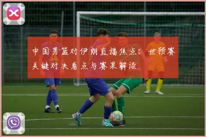 中国男篮对伊朗直播焦点:世预赛关键对决看点与赛果解读