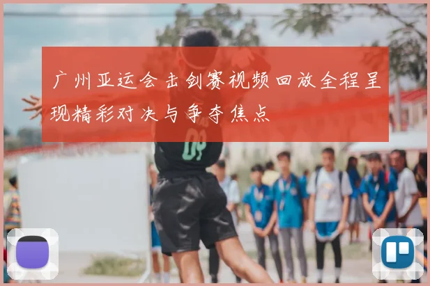 广州亚运会击剑赛视频回放全程呈现精彩对决与争夺焦点