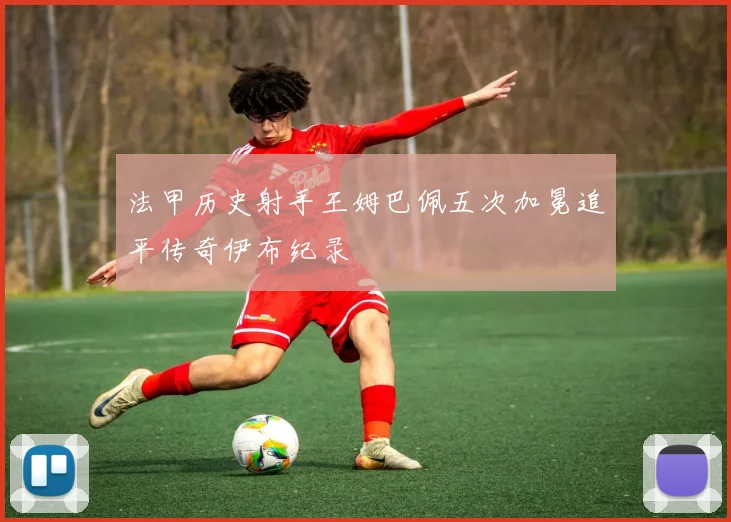 法甲历史射手王姆巴佩五次加冕追平传奇伊布纪录