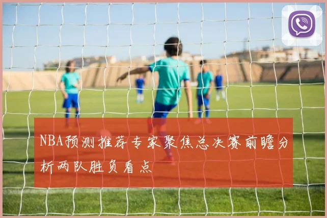 NBA预测推荐专家聚焦总决赛前瞻分析两队胜负看点