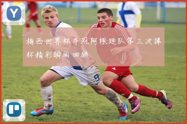 梅西世界杯夺冠阿根廷队第三次捧杯精彩瞬间回顾