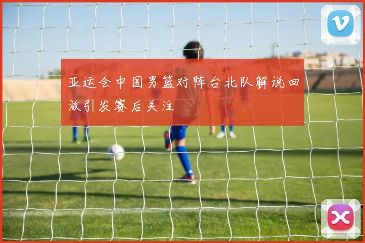 亚运会中国男篮对阵台北队解说回放引发赛后关注