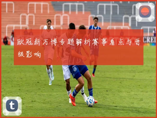 欧冠新万博专题解析赛事看点与晋级影响