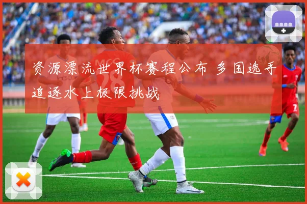 资源漂流世界杯赛程公布 多国选手追逐水上极限挑战