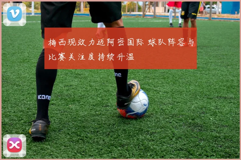 梅西现效力迈阿密国际 球队阵容与比赛关注度持续升温